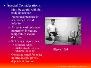 © 2009 McGraw-Hill Higher Education. All rights reserved
• Special Considerations
– Must be careful with full-
body immersion
– Proper maintenance is
necessary to avoid
infection
– As volume of body part
immersion increases,
temperature should
decrease
– Safety is a major concern
• Electrical outlets
• Athlete should not turn
whirlpool on or off
– Contraindicated for acute
injuries due to gravity
dependent position
Figure 15-2
 