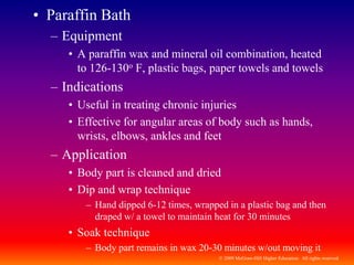 © 2009 McGraw-Hill Higher Education. All rights reserved
• Paraffin Bath
– Equipment
• A paraffin wax and mineral oil combination, heated
to 126-130o F, plastic bags, paper towels and towels
– Indications
• Useful in treating chronic injuries
• Effective for angular areas of body such as hands,
wrists, elbows, ankles and feet
– Application
• Body part is cleaned and dried
• Dip and wrap technique
– Hand dipped 6-12 times, wrapped in a plastic bag and then
draped w/ a towel to maintain heat for 30 minutes
• Soak technique
– Body part remains in wax 20-30 minutes w/out moving it
 