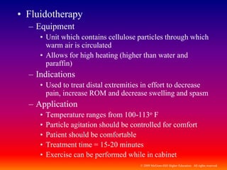 © 2009 McGraw-Hill Higher Education. All rights reserved
• Fluidotherapy
– Equipment
• Unit which contains cellulose particles through which
warm air is circulated
• Allows for high heating (higher than water and
paraffin)
– Indications
• Used to treat distal extremities in effort to decrease
pain, increase ROM and decrease swelling and spasm
– Application
• Temperature ranges from 100-113o F
• Particle agitation should be controlled for comfort
• Patient should be comfortable
• Treatment time = 15-20 minutes
• Exercise can be performed while in cabinet
 