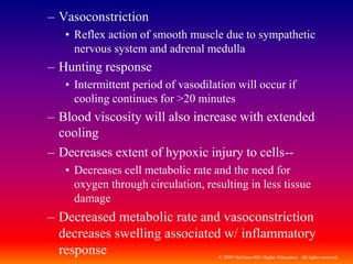 © 2009 McGraw-Hill Higher Education. All rights reserved
– Vasoconstriction
• Reflex action of smooth muscle due to sympathetic
nervous system and adrenal medulla
– Hunting response
• Intermittent period of vasodilation will occur if
cooling continues for >20 minutes
– Blood viscosity will also increase with extended
cooling
– Decreases extent of hypoxic injury to cells--
• Decreases cell metabolic rate and the need for
oxygen through circulation, resulting in less tissue
damage
– Decreased metabolic rate and vasoconstriction
decreases swelling associated w/ inflammatory
response
 