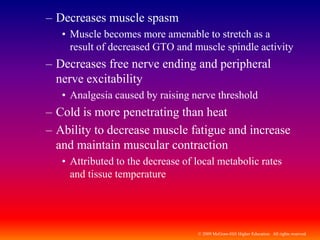 © 2009 McGraw-Hill Higher Education. All rights reserved
– Decreases muscle spasm
• Muscle becomes more amenable to stretch as a
result of decreased GTO and muscle spindle activity
– Decreases free nerve ending and peripheral
nerve excitability
• Analgesia caused by raising nerve threshold
– Cold is more penetrating than heat
– Ability to decrease muscle fatigue and increase
and maintain muscular contraction
• Attributed to the decrease of local metabolic rates
and tissue temperature
 
