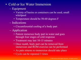 © 2009 McGraw-Hill Higher Education. All rights reserved
• Cold or Ice Water Immersion
– Equipment
• Variety of basins or containers can be used, small
whirlpool
• Temperature should be 50-60 degrees F
– Indications
• Circumferential cooling of a body part
– Application
• Patient immerses body part in water and goes
through four stages of cold response
• Treatment may last 10-15 minutes
• Once numb, body part can be removed from
immersion and ROM exercise can be performed
• As pain returns re-immersion should take place
• Cycle can be repeated 3 times
 