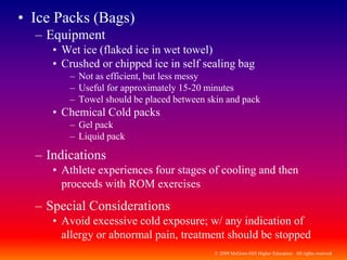© 2009 McGraw-Hill Higher Education. All rights reserved
• Ice Packs (Bags)
– Equipment
• Wet ice (flaked ice in wet towel)
• Crushed or chipped ice in self sealing bag
– Not as efficient, but less messy
– Useful for approximately 15-20 minutes
– Towel should be placed between skin and pack
• Chemical Cold packs
– Gel pack
– Liquid pack
– Indications
• Athlete experiences four stages of cooling and then
proceeds with ROM exercises
– Special Considerations
• Avoid excessive cold exposure; w/ any indication of
allergy or abnormal pain, treatment should be stopped
 