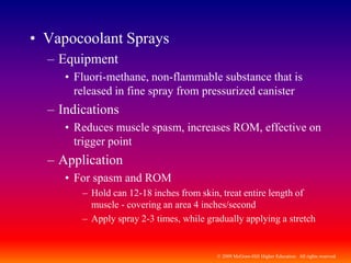 © 2009 McGraw-Hill Higher Education. All rights reserved
• Vapocoolant Sprays
– Equipment
• Fluori-methane, non-flammable substance that is
released in fine spray from pressurized canister
– Indications
• Reduces muscle spasm, increases ROM, effective on
trigger point
– Application
• For spasm and ROM
– Hold can 12-18 inches from skin, treat entire length of
muscle - covering an area 4 inches/second
– Apply spray 2-3 times, while gradually applying a stretch
 