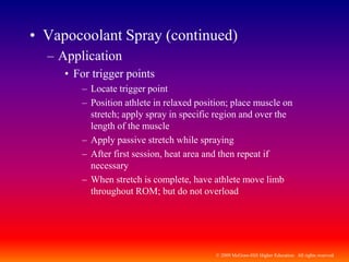 © 2009 McGraw-Hill Higher Education. All rights reserved
• Vapocoolant Spray (continued)
– Application
• For trigger points
– Locate trigger point
– Position athlete in relaxed position; place muscle on
stretch; apply spray in specific region and over the
length of the muscle
– Apply passive stretch while spraying
– After first session, heat area and then repeat if
necessary
– When stretch is complete, have athlete move limb
throughout ROM; but do not overload
 