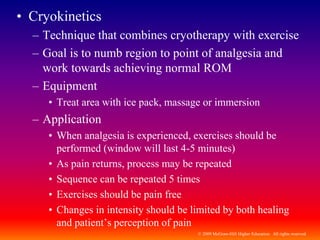 © 2009 McGraw-Hill Higher Education. All rights reserved
• Cryokinetics
– Technique that combines cryotherapy with exercise
– Goal is to numb region to point of analgesia and
work towards achieving normal ROM
– Equipment
• Treat area with ice pack, massage or immersion
– Application
• When analgesia is experienced, exercises should be
performed (window will last 4-5 minutes)
• As pain returns, process may be repeated
• Sequence can be repeated 5 times
• Exercises should be pain free
• Changes in intensity should be limited by both healing
and patient’s perception of pain
 
