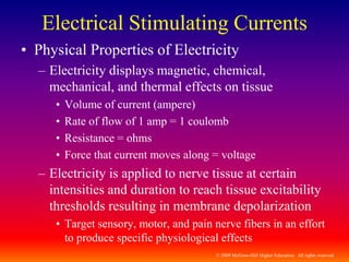© 2009 McGraw-Hill Higher Education. All rights reserved
Electrical Stimulating Currents
• Physical Properties of Electricity
– Electricity displays magnetic, chemical,
mechanical, and thermal effects on tissue
• Volume of current (ampere)
• Rate of flow of 1 amp = 1 coulomb
• Resistance = ohms
• Force that current moves along = voltage
– Electricity is applied to nerve tissue at certain
intensities and duration to reach tissue excitability
thresholds resulting in membrane depolarization
• Target sensory, motor, and pain nerve fibers in an effort
to produce specific physiological effects
 