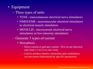 © 2009 McGraw-Hill Higher Education. All rights reserved
• Equipment
– Three types of units
• TENS - transcutaneous electrical nerve stimulators
• NMES/EMS - neuromuscular electrical stimulators
or electrical muscle stimulators
• MENS/LIS - microcurrent electrical nerve
stimulators or low-intensity stimulators
– Generate 3 types of current
• Monophasic
– Direct current or galvanic current - flow in one direction
only from (+) to (-) or vice versa
– Used to produce muscle contraction, pain modulation,
ion movement (determined by specific parameters)
 