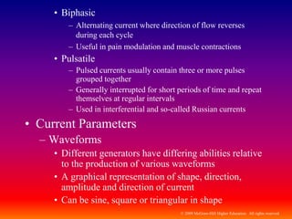 © 2009 McGraw-Hill Higher Education. All rights reserved
• Biphasic
– Alternating current where direction of flow reverses
during each cycle
– Useful in pain modulation and muscle contractions
• Pulsatile
– Pulsed currents usually contain three or more pulses
grouped together
– Generally interrupted for short periods of time and repeat
themselves at regular intervals
– Used in interferential and so-called Russian currents
• Current Parameters
– Waveforms
• Different generators have differing abilities relative
to the production of various waveforms
• A graphical representation of shape, direction,
amplitude and direction of current
• Can be sine, square or triangular in shape
 