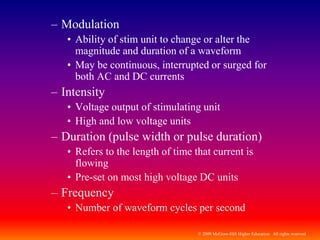 © 2009 McGraw-Hill Higher Education. All rights reserved
– Modulation
• Ability of stim unit to change or alter the
magnitude and duration of a waveform
• May be continuous, interrupted or surged for
both AC and DC currents
– Intensity
• Voltage output of stimulating unit
• High and low voltage units
– Duration (pulse width or pulse duration)
• Refers to the length of time that current is
flowing
• Pre-set on most high voltage DC units
– Frequency
• Number of waveform cycles per second
 