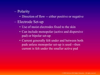 © 2009 McGraw-Hill Higher Education. All rights reserved
– Polarity
• Direction of flow -- either positive or negative
– Electrode Set-up
• Use of moist electrodes fixed to the skin
• Can include monopolar (active and dispersive
pad) or bipolar set-up
• Current generally felt under and between both
pads unless monopolar set-up is used --then
current is felt under the smaller active pad
 