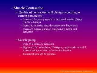© 2009 McGraw-Hill Higher Education. All rights reserved
– Muscle Contraction
• Quality of contraction will change according to
current parameters
– Increased frequency results in increased tension (50pps
results in tetany)
– Increased intensity spreads current over larger area
– Increased current duration causes more motor unit
activation
• Muscle pump
– Used to stimulate circulation
– High-volt, DC stimulator; 20-40 pps; surge mode (on/off 5
seconds each; elevation w/ active contraction
– Treatment time 20-30 minutes
 