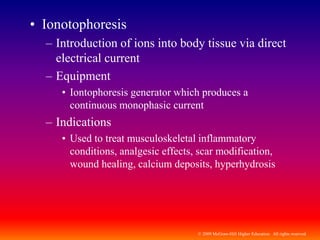 © 2009 McGraw-Hill Higher Education. All rights reserved
• Ionotophoresis
– Introduction of ions into body tissue via direct
electrical current
– Equipment
• Iontophoresis generator which produces a
continuous monophasic current
– Indications
• Used to treat musculoskeletal inflammatory
conditions, analgesic effects, scar modification,
wound healing, calcium deposits, hyperhydrosis
 