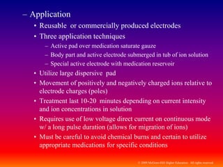 © 2009 McGraw-Hill Higher Education. All rights reserved
– Application
• Reusable or commercially produced electrodes
• Three application techniques
– Active pad over medication saturate gauze
– Body part and active electrode submerged in tub of ion solution
– Special active electrode with medication reservoir
• Utilize large dispersive pad
• Movement of positively and negatively charged ions relative to
electrode charges (poles)
• Treatment last 10-20 minutes depending on current intensity
and ion concentrations in solution
• Requires use of low voltage direct current on continuous mode
w/ a long pulse duration (allows for migration of ions)
• Must be careful to avoid chemical burns and certain to utilize
appropriate medications for specific conditions
 