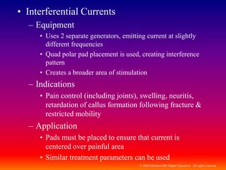 © 2009 McGraw-Hill Higher Education. All rights reserved
• Interferential Currents
– Equipment
• Uses 2 separate generators, emitting current at slightly
different frequencies
• Quad polar pad placement is used, creating interference
pattern
• Creates a broader area of stimulation
– Indications
• Pain control (including joints), swelling, neuritis,
retardation of callus formation following fracture &
restricted mobility
– Application
• Pads must be placed to ensure that current is
centered over painful area
• Similar treatment parameters can be used
 