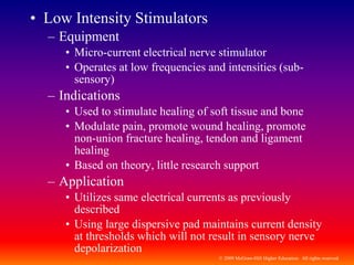 © 2009 McGraw-Hill Higher Education. All rights reserved
• Low Intensity Stimulators
– Equipment
• Micro-current electrical nerve stimulator
• Operates at low frequencies and intensities (sub-
sensory)
– Indications
• Used to stimulate healing of soft tissue and bone
• Modulate pain, promote wound healing, promote
non-union fracture healing, tendon and ligament
healing
• Based on theory, little research support
– Application
• Utilizes same electrical currents as previously
described
• Using large dispersive pad maintains current density
at thresholds which will not result in sensory nerve
depolarization
 