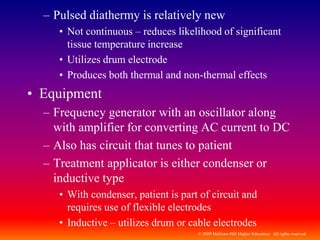 © 2009 McGraw-Hill Higher Education. All rights reserved
– Pulsed diathermy is relatively new
• Not continuous – reduces likelihood of significant
tissue temperature increase
• Utilizes drum electrode
• Produces both thermal and non-thermal effects
• Equipment
– Frequency generator with an oscillator along
with amplifier for converting AC current to DC
– Also has circuit that tunes to patient
– Treatment applicator is either condenser or
inductive type
• With condenser, patient is part of circuit and
requires use of flexible electrodes
• Inductive – utilizes drum or cable electrodes
 