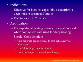 © 2009 McGraw-Hill Higher Education. All rights reserved
• Indications
– Effective for bursitis, capsulitis, osteoarthritis,
deep muscle spasm and strains
– Penetrates up to 2 inches
• Application
– For superficial heating a condenser plate is used
while coil systems are used for deep heating
– Special Considerations
• Can generate heating equal to that achieved via
ultrasound
• Useful for large treatment areas
• Does not require constant monitoring
 