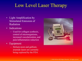© 2009 McGraw-Hill Higher Education. All rights reserved
Low Level Laser Therapy
• Light Amplification by
Stimulated Emission of
Radiation
• Indications
– Used for collagen synthesis,
control of microorganisms,
increased vascularization, and
pain/inflammation reduction
• Equipment
– Helium-neon and gallium-
arsenide lasers are currently
being explored by the FDA
 