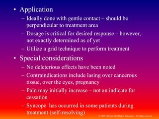 © 2009 McGraw-Hill Higher Education. All rights reserved
• Application
– Ideally done with gentle contact – should be
perpendicular to treatment area
– Dosage is critical for desired response – however,
not exactly determined as of yet
– Utilize a grid technique to perform treatment
• Special considerations
– No deleterious effects have been noted
– Contraindications include lasing over cancerous
tissue, over the eyes, pregnancy
– Pain may initially increase – not an indicate for
cessation
– Syncope has occurred in some patients during
treatment (self-resolving)
 