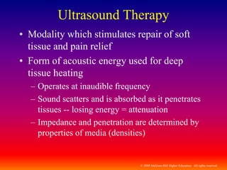 © 2009 McGraw-Hill Higher Education. All rights reserved
Ultrasound Therapy
• Modality which stimulates repair of soft
tissue and pain relief
• Form of acoustic energy used for deep
tissue heating
– Operates at inaudible frequency
– Sound scatters and is absorbed as it penetrates
tissues -- losing energy = attenuation
– Impedance and penetration are determined by
properties of media (densities)
 