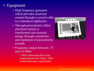 © 2009 McGraw-Hill Higher Education. All rights reserved
• Equipment
• High frequency generator
which provides electrical
current through a coaxial cable
to a transducer applicator
• Through piezoelectric effect
electrical current is
transformed into acoustic
energy through contraction
and expansion of piezoelectric
crystals
• Frequency ranges between .75
and 3.0 MHz
– 1 MHz ultrasound allows for
deeper penetration while 3 MHz
is absorbed more superficially
 