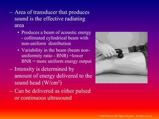 © 2009 McGraw-Hill Higher Education. All rights reserved
– Area of transducer that produces
sound is the effective radiating
area
• Produces a beam of acoustic energy
- collimated cylindrical beam with
non-uniform distribution
• Variability in the beam (beam non-
uniformity ratio - BNR) =lower
BNR = more uniform energy output
– Intensity is determined by
amount of energy delivered to the
sound head (W/cm2)
– Can be delivered as either pulsed
or continuous ultrasound
 