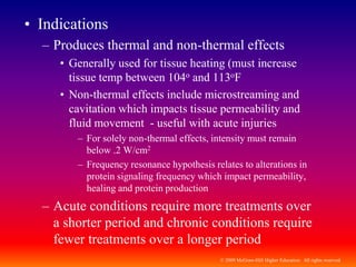 © 2009 McGraw-Hill Higher Education. All rights reserved
• Indications
– Produces thermal and non-thermal effects
• Generally used for tissue heating (must increase
tissue temp between 104o and 113oF
• Non-thermal effects include microstreaming and
cavitation which impacts tissue permeability and
fluid movement - useful with acute injuries
– For solely non-thermal effects, intensity must remain
below .2 W/cm2
– Frequency resonance hypothesis relates to alterations in
protein signaling frequency which impact permeability,
healing and protein production
– Acute conditions require more treatments over
a shorter period and chronic conditions require
fewer treatments over a longer period
 