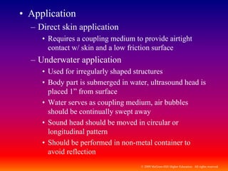 © 2009 McGraw-Hill Higher Education. All rights reserved
• Application
– Direct skin application
• Requires a coupling medium to provide airtight
contact w/ skin and a low friction surface
– Underwater application
• Used for irregularly shaped structures
• Body part is submerged in water, ultrasound head is
placed 1” from surface
• Water serves as coupling medium, air bubbles
should be continually swept away
• Sound head should be moved in circular or
longitudinal pattern
• Should be performed in non-metal container to
avoid reflection
 