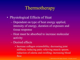 © 2009 McGraw-Hill Higher Education. All rights reserved
Thermotherapy
• Physiological Effects of Heat
– Dependent on type of heat energy applied,
intensity of energy, duration of exposure and
tissue response
– Heat must be absorbed to increase molecular
activity
– Desired effects
• Increase collagen extensibility; decreasing joint
stiffness; reducing pain; relieving muscle spasm;
reduction of edema and swelling; increasing blood
flow
 