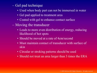 © 2009 McGraw-Hill Higher Education. All rights reserved
– Gel pad technique
• Used when body part can not be immersed in water
• Gel pad applied to treatment area
• Coated with gel to enhance contact surface
– Moving the transducer
• Leads to more even distribution of energy, reducing
likelihood of hot spots
• Should be moved at a rate of 4cm/second
• Must maintain contact of transducer with surface of
skin
• Circular or stroking patterns should be used
• Should not treat an area larger than 3 times the ERA
 
