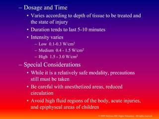 © 2009 McGraw-Hill Higher Education. All rights reserved
– Dosage and Time
• Varies according to depth of tissue to be treated and
the state of injury
• Duration tends to last 5-10 minutes
• Intensity varies
– Low 0.1-0.3 W/cm2
– Medium 0.4 - 1.5 W/cm2
– High 1.5 - 3.0 W/cm2
– Special Considerations
• While it is a relatively safe modality, precautions
still must be taken
• Be careful with anesthetized areas, reduced
circulation
• Avoid high fluid regions of the body, acute injuries,
and epiphyseal areas of children
 