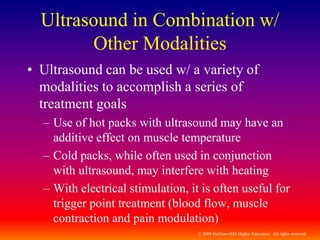 © 2009 McGraw-Hill Higher Education. All rights reserved
Ultrasound in Combination w/
Other Modalities
• Ultrasound can be used w/ a variety of
modalities to accomplish a series of
treatment goals
– Use of hot packs with ultrasound may have an
additive effect on muscle temperature
– Cold packs, while often used in conjunction
with ultrasound, may interfere with heating
– With electrical stimulation, it is often useful for
trigger point treatment (blood flow, muscle
contraction and pain modulation)
 