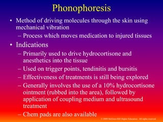 © 2009 McGraw-Hill Higher Education. All rights reserved
Phonophoresis
• Method of driving molecules through the skin using
mechanical vibration
– Process which moves medication to injured tissues
• Indications
– Primarily used to drive hydrocortisone and
anesthetics into the tissue
– Used on trigger points, tendinitis and bursitis
– Effectiveness of treatments is still being explored
– Generally involves the use of a 10% hydrocortisone
ointment (rubbed into the area), followed by
application of coupling medium and ultrasound
treatment
– Chem pads are also available
 