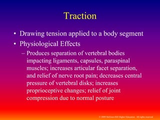 © 2009 McGraw-Hill Higher Education. All rights reserved
Traction
• Drawing tension applied to a body segment
• Physiological Effects
– Produces separation of vertebral bodies
impacting ligaments, capsules, paraspinal
muscles; increases articular facet separation,
and relief of nerve root pain; decreases central
pressure of vertebral disks; increases
proprioceptive changes; relief of joint
compression due to normal posture
 