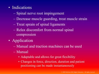 © 2009 McGraw-Hill Higher Education. All rights reserved
• Indications
– Spinal nerve root impingement
– Decrease muscle guarding, treat muscle strain
– Treat sprain of spinal ligaments
– Relax discomfort from normal spinal
compression
• Application
– Manual and traction machines can be used
– Manual
• Adaptable and allows for great flexibility
• Changes in force, direction, duration and patient
positioning can be made instantaneously
 