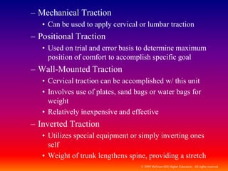 © 2009 McGraw-Hill Higher Education. All rights reserved
– Mechanical Traction
• Can be used to apply cervical or lumbar traction
– Positional Traction
• Used on trial and error basis to determine maximum
position of comfort to accomplish specific goal
– Wall-Mounted Traction
• Cervical traction can be accomplished w/ this unit
• Involves use of plates, sand bags or water bags for
weight
• Relatively inexpensive and effective
– Inverted Traction
• Utilizes special equipment or simply inverting ones
self
• Weight of trunk lengthens spine, providing a stretch
 