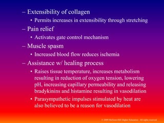 © 2009 McGraw-Hill Higher Education. All rights reserved
– Extensibility of collagen
• Permits increases in extensibility through stretching
– Pain relief
• Activates gate control mechanism
– Muscle spasm
• Increased blood flow reduces ischemia
– Assistance w/ healing process
• Raises tissue temperature, increases metabolism
resulting in reduction of oxygen tension, lowering
pH, increasing capillary permeability and releasing
bradykinins and histamine resulting in vasodilation
• Parasympathetic impulses stimulated by heat are
also believed to be a reason for vasodilation
 