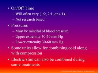 © 2009 McGraw-Hill Higher Education. All rights reserved
• On/Off Time
– Will often vary (1:2, 2:1, or 4:1)
– Not research based
• Pressures
– Must be mindful of blood pressure
– Upper extremity 30-50 mm Hg
– Lower extremity 30-60 mm Hg
• Some units allow for combining cold along
with compression
• Electric stim can also be combined during
some treatments
 