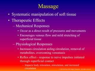© 2009 McGraw-Hill Higher Education. All rights reserved
Massage
• Systematic manipulation of soft tissue
• Therapeutic Effects
– Mechanical Responses
• Occur as a direct result of pressures and movements
• Encourages venous flow and mild stretching of
superficial tissue
– Physiological Responses
• Increases circulation aiding circulation, removal of
metabolites, overcoming venostasis
• Reflex effect - response to nerve impulses initiated
through superficial contact
– Impacts body relaxation, stimulation, and increased
circulation
 