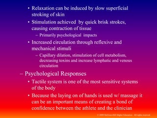 © 2009 McGraw-Hill Higher Education. All rights reserved
• Relaxation can be induced by slow superficial
stroking of skin
• Stimulation achieved by quick brisk strokes,
causing contraction of tissue
– Primarily psychological impacts
• Increased circulation through reflexive and
mechanical stimuli
– Capillary dilation, stimulation of cell metabolism,
decreasing toxins and increase lymphatic and venous
circulation
– Psychological Responses
• Tactile system is one of the most sensitive systems
of the body
• Because the laying on of hands is used w/ massage it
can be an important means of creating a bond of
confidence between the athlete and the clinician
 