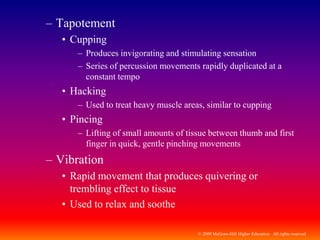 © 2009 McGraw-Hill Higher Education. All rights reserved
– Tapotement
• Cupping
– Produces invigorating and stimulating sensation
– Series of percussion movements rapidly duplicated at a
constant tempo
• Hacking
– Used to treat heavy muscle areas, similar to cupping
• Pincing
– Lifting of small amounts of tissue between thumb and first
finger in quick, gentle pinching movements
– Vibration
• Rapid movement that produces quivering or
trembling effect to tissue
• Used to relax and soothe
 