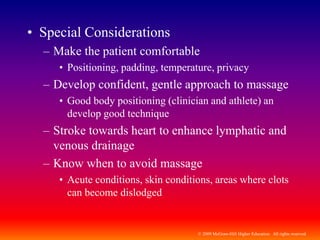 © 2009 McGraw-Hill Higher Education. All rights reserved
• Special Considerations
– Make the patient comfortable
• Positioning, padding, temperature, privacy
– Develop confident, gentle approach to massage
• Good body positioning (clinician and athlete) an
develop good technique
– Stroke towards heart to enhance lymphatic and
venous drainage
– Know when to avoid massage
• Acute conditions, skin conditions, areas where clots
can become dislodged
 