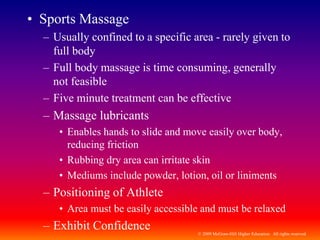 © 2009 McGraw-Hill Higher Education. All rights reserved
• Sports Massage
– Usually confined to a specific area - rarely given to
full body
– Full body massage is time consuming, generally
not feasible
– Five minute treatment can be effective
– Massage lubricants
• Enables hands to slide and move easily over body,
reducing friction
• Rubbing dry area can irritate skin
• Mediums include powder, lotion, oil or liniments
– Positioning of Athlete
• Area must be easily accessible and must be relaxed
– Exhibit Confidence
 