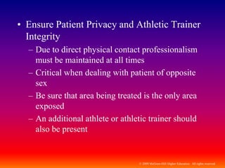 © 2009 McGraw-Hill Higher Education. All rights reserved
• Ensure Patient Privacy and Athletic Trainer
Integrity
– Due to direct physical contact professionalism
must be maintained at all times
– Critical when dealing with patient of opposite
sex
– Be sure that area being treated is the only area
exposed
– An additional athlete or athletic trainer should
also be present
 