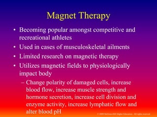 © 2009 McGraw-Hill Higher Education. All rights reserved
Magnet Therapy
• Becoming popular amongst competitive and
recreational athletes
• Used in cases of musculoskeletal ailments
• Limited research on magnetic therapy
• Utilizes magnetic fields to physiologically
impact body
– Change polarity of damaged cells, increase
blood flow, increase muscle strength and
hormone secretion, increase cell division and
enzyme activity, increase lymphatic flow and
alter blood pH
 