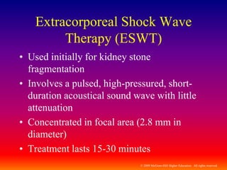 © 2009 McGraw-Hill Higher Education. All rights reserved
Extracorporeal Shock Wave
Therapy (ESWT)
• Used initially for kidney stone
fragmentation
• Involves a pulsed, high-pressured, short-
duration acoustical sound wave with little
attenuation
• Concentrated in focal area (2.8 mm in
diameter)
• Treatment lasts 15-30 minutes
 