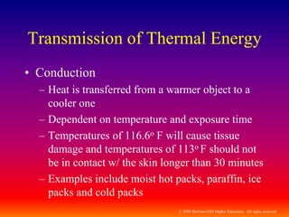 © 2009 McGraw-Hill Higher Education. All rights reserved
Transmission of Thermal Energy
• Conduction
– Heat is transferred from a warmer object to a
cooler one
– Dependent on temperature and exposure time
– Temperatures of 116.6o F will cause tissue
damage and temperatures of 113o F should not
be in contact w/ the skin longer than 30 minutes
– Examples include moist hot packs, paraffin, ice
packs and cold packs
 