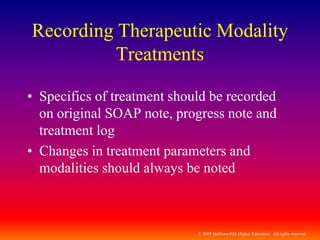 © 2009 McGraw-Hill Higher Education. All rights reserved
Recording Therapeutic Modality
Treatments
• Specifics of treatment should be recorded
on original SOAP note, progress note and
treatment log
• Changes in treatment parameters and
modalities should always be noted
 
