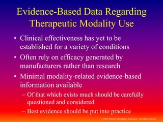 © 2009 McGraw-Hill Higher Education. All rights reserved
Evidence-Based Data Regarding
Therapeutic Modality Use
• Clinical effectiveness has yet to be
established for a variety of conditions
• Often rely on efficacy generated by
manufacturers rather than research
• Minimal modality-related evidence-based
information available
– Of that which exists much should be carefully
questioned and considered
– Best evidence should be put into practice
 